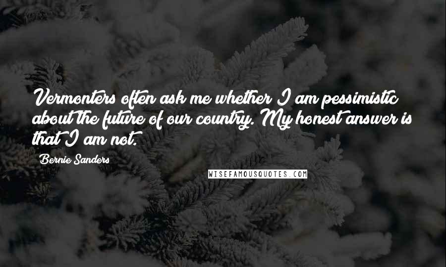 Bernie Sanders Quotes: Vermonters often ask me whether I am pessimistic about the future of our country. My honest answer is that I am not.