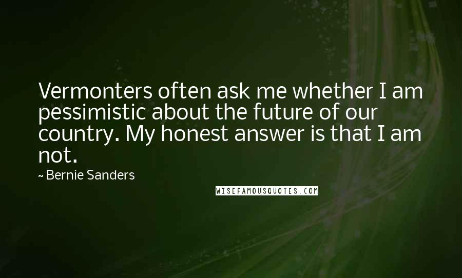 Bernie Sanders Quotes: Vermonters often ask me whether I am pessimistic about the future of our country. My honest answer is that I am not.