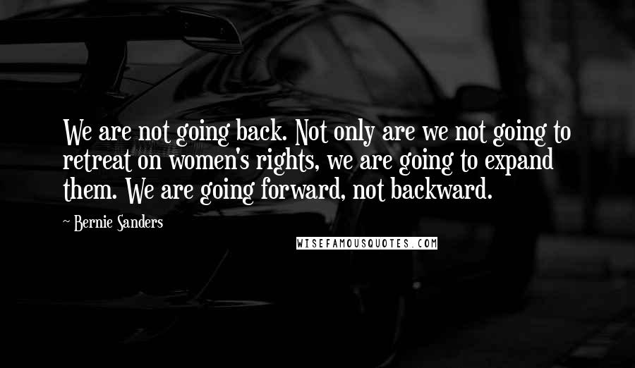 Bernie Sanders Quotes: We are not going back. Not only are we not going to retreat on women's rights, we are going to expand them. We are going forward, not backward.