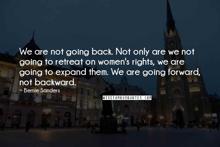 Bernie Sanders Quotes: We are not going back. Not only are we not going to retreat on women's rights, we are going to expand them. We are going forward, not backward.