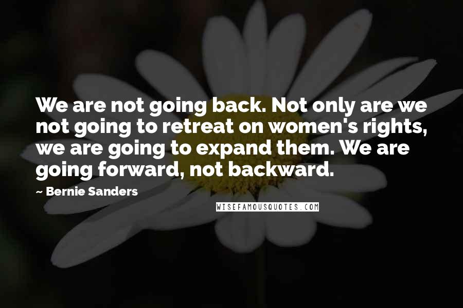 Bernie Sanders Quotes: We are not going back. Not only are we not going to retreat on women's rights, we are going to expand them. We are going forward, not backward.