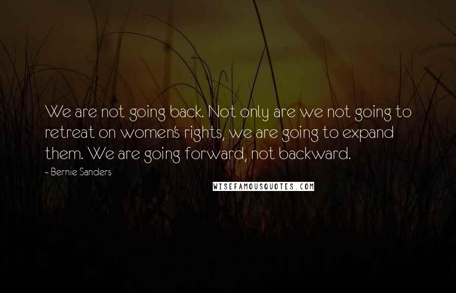 Bernie Sanders Quotes: We are not going back. Not only are we not going to retreat on women's rights, we are going to expand them. We are going forward, not backward.