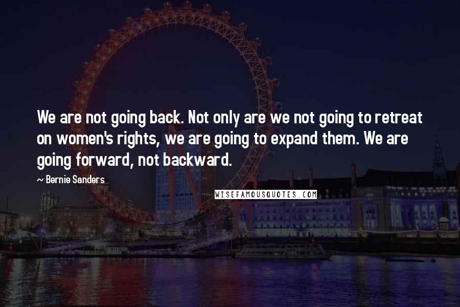 Bernie Sanders Quotes: We are not going back. Not only are we not going to retreat on women's rights, we are going to expand them. We are going forward, not backward.