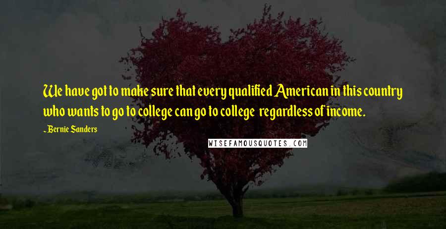 Bernie Sanders Quotes: We have got to make sure that every qualified American in this country who wants to go to college can go to college  regardless of income.