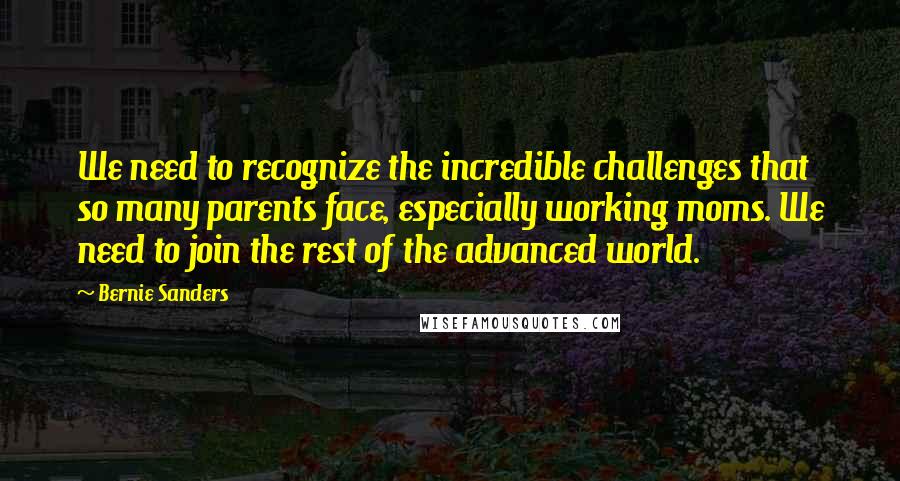 Bernie Sanders Quotes: We need to recognize the incredible challenges that so many parents face, especially working moms. We need to join the rest of the advanced world.