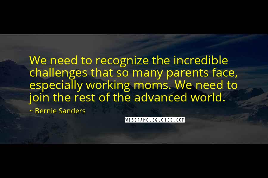 Bernie Sanders Quotes: We need to recognize the incredible challenges that so many parents face, especially working moms. We need to join the rest of the advanced world.