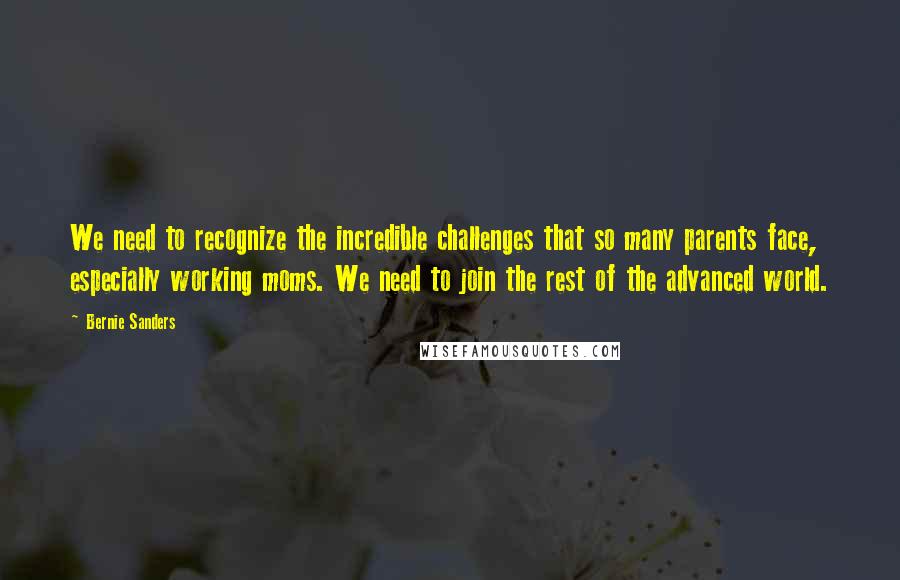 Bernie Sanders Quotes: We need to recognize the incredible challenges that so many parents face, especially working moms. We need to join the rest of the advanced world.