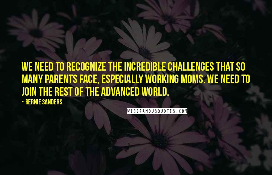 Bernie Sanders Quotes: We need to recognize the incredible challenges that so many parents face, especially working moms. We need to join the rest of the advanced world.