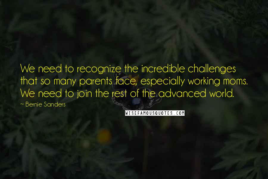 Bernie Sanders Quotes: We need to recognize the incredible challenges that so many parents face, especially working moms. We need to join the rest of the advanced world.