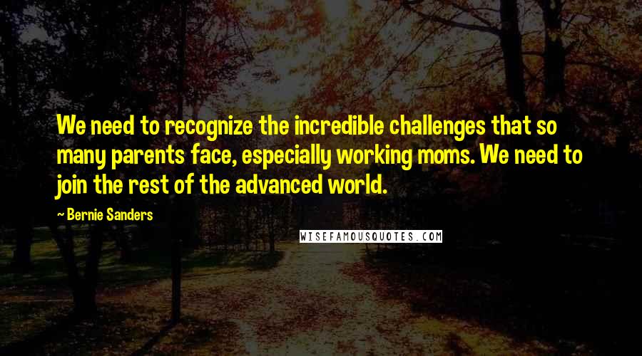 Bernie Sanders Quotes: We need to recognize the incredible challenges that so many parents face, especially working moms. We need to join the rest of the advanced world.