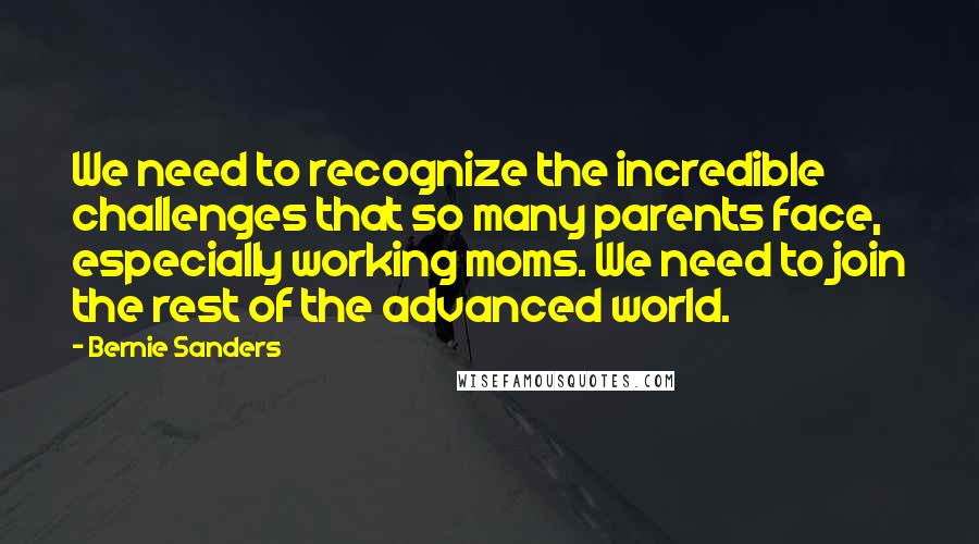 Bernie Sanders Quotes: We need to recognize the incredible challenges that so many parents face, especially working moms. We need to join the rest of the advanced world.