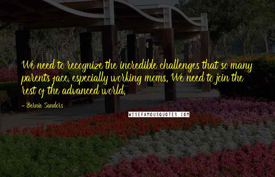 Bernie Sanders Quotes: We need to recognize the incredible challenges that so many parents face, especially working moms. We need to join the rest of the advanced world.