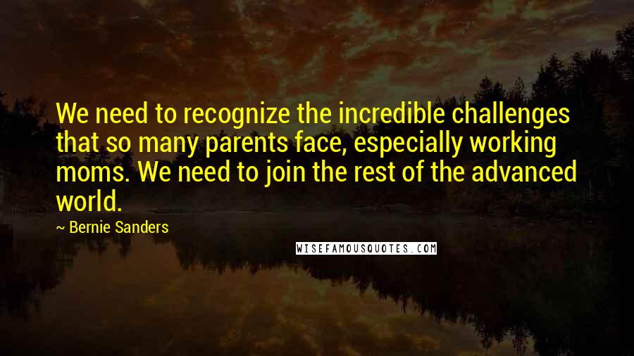 Bernie Sanders Quotes: We need to recognize the incredible challenges that so many parents face, especially working moms. We need to join the rest of the advanced world.