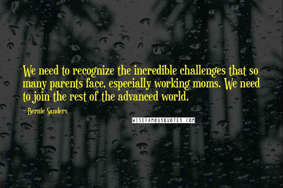 Bernie Sanders Quotes: We need to recognize the incredible challenges that so many parents face, especially working moms. We need to join the rest of the advanced world.