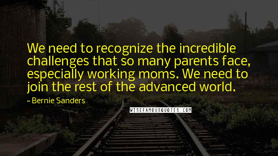 Bernie Sanders Quotes: We need to recognize the incredible challenges that so many parents face, especially working moms. We need to join the rest of the advanced world.