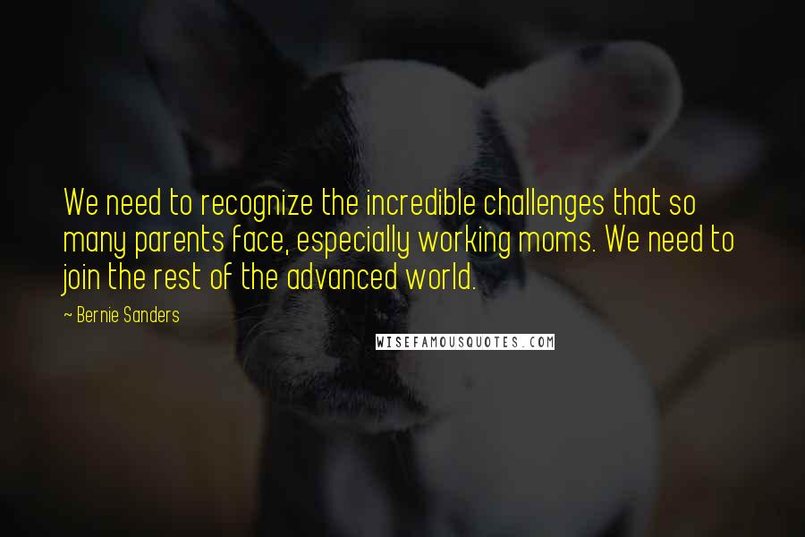 Bernie Sanders Quotes: We need to recognize the incredible challenges that so many parents face, especially working moms. We need to join the rest of the advanced world.