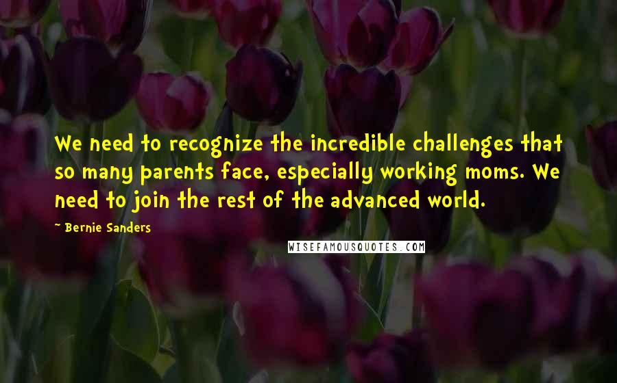 Bernie Sanders Quotes: We need to recognize the incredible challenges that so many parents face, especially working moms. We need to join the rest of the advanced world.