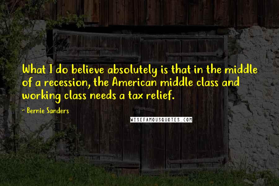 Bernie Sanders Quotes: What I do believe absolutely is that in the middle of a recession, the American middle class and working class needs a tax relief.