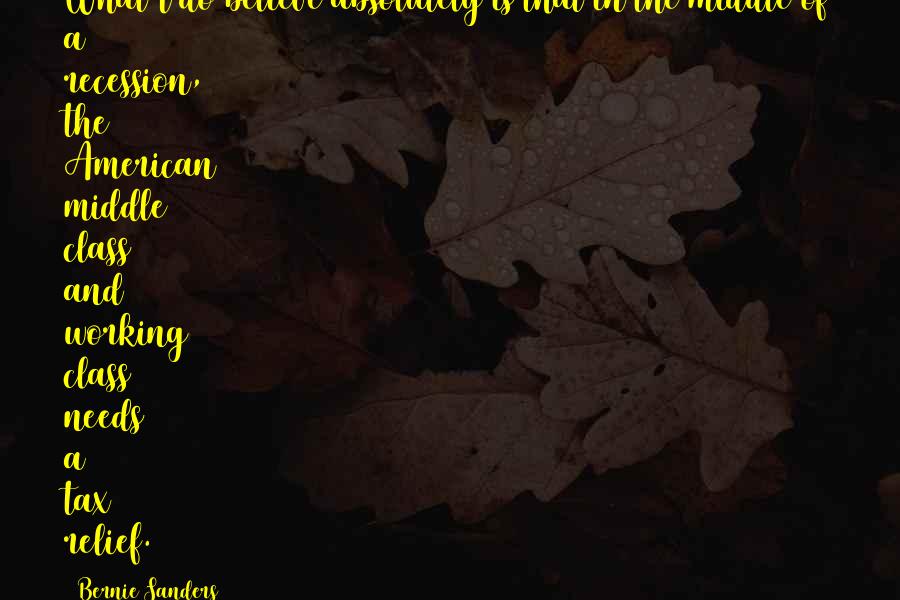 Bernie Sanders Quotes: What I do believe absolutely is that in the middle of a recession, the American middle class and working class needs a tax relief.