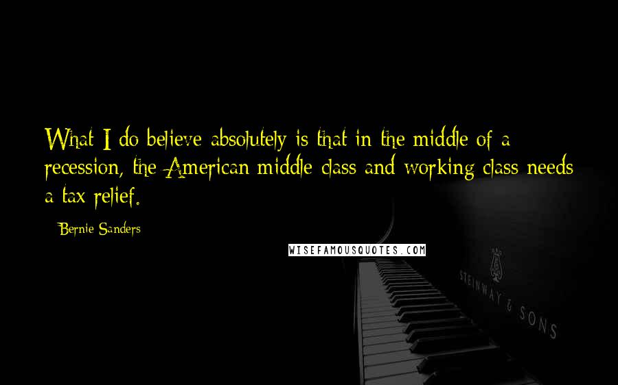 Bernie Sanders Quotes: What I do believe absolutely is that in the middle of a recession, the American middle class and working class needs a tax relief.