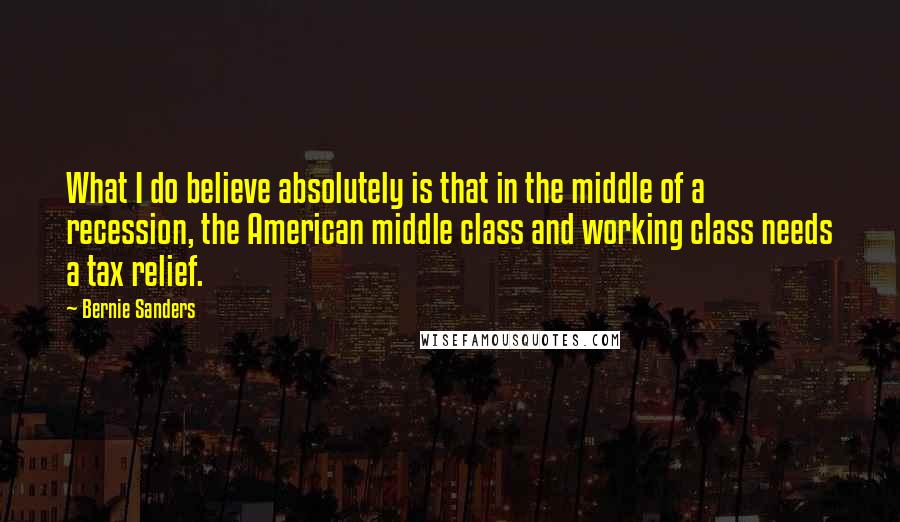 Bernie Sanders Quotes: What I do believe absolutely is that in the middle of a recession, the American middle class and working class needs a tax relief.