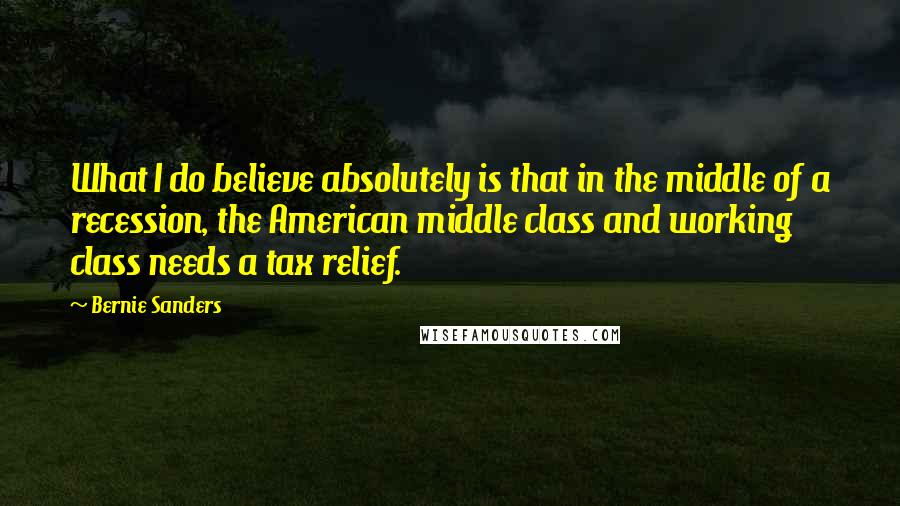 Bernie Sanders Quotes: What I do believe absolutely is that in the middle of a recession, the American middle class and working class needs a tax relief.