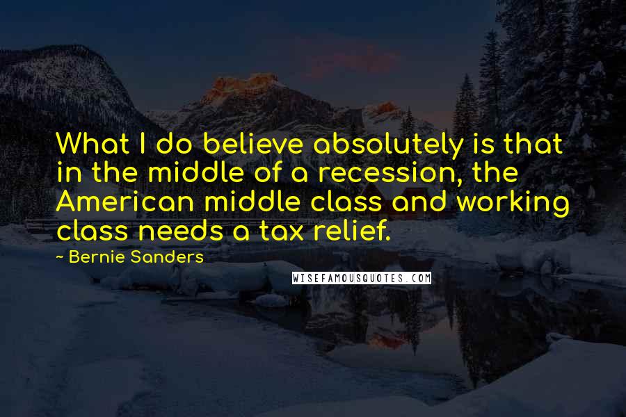 Bernie Sanders Quotes: What I do believe absolutely is that in the middle of a recession, the American middle class and working class needs a tax relief.