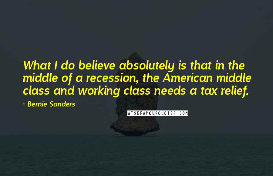 Bernie Sanders Quotes: What I do believe absolutely is that in the middle of a recession, the American middle class and working class needs a tax relief.