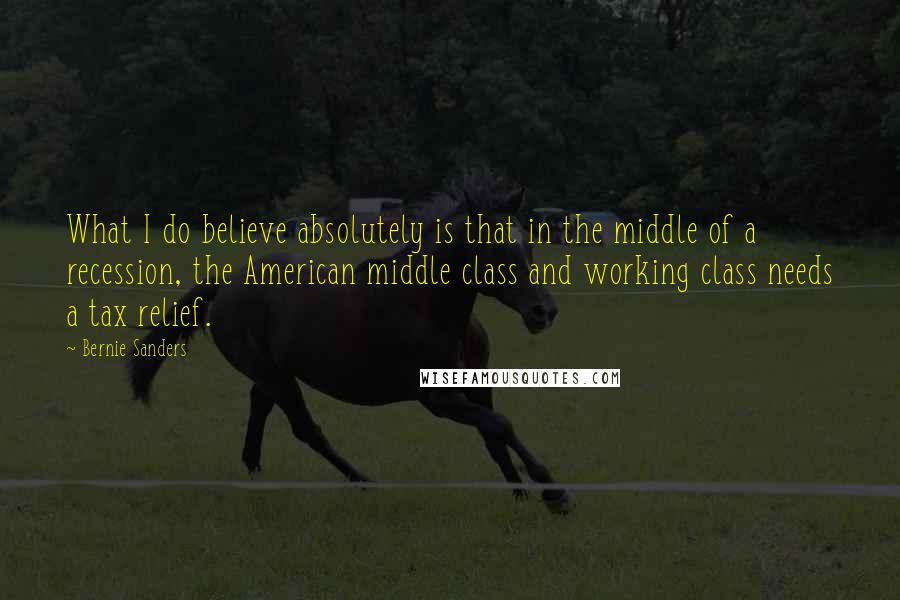 Bernie Sanders Quotes: What I do believe absolutely is that in the middle of a recession, the American middle class and working class needs a tax relief.