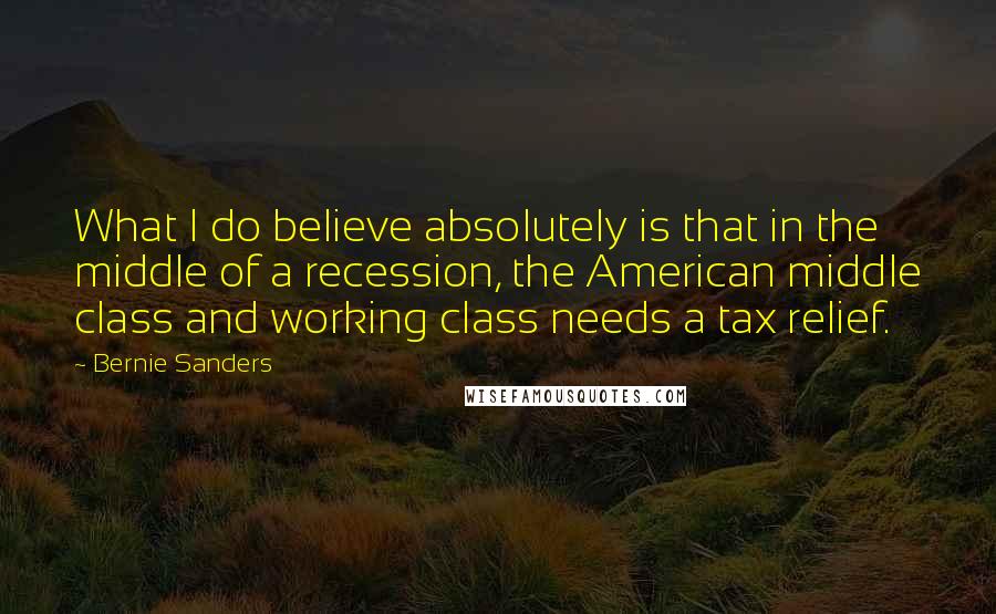 Bernie Sanders Quotes: What I do believe absolutely is that in the middle of a recession, the American middle class and working class needs a tax relief.