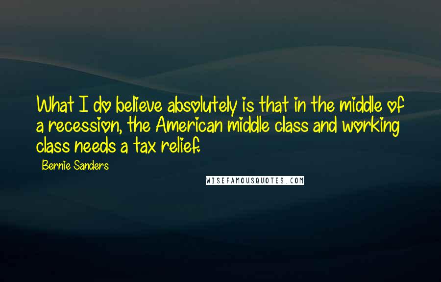 Bernie Sanders Quotes: What I do believe absolutely is that in the middle of a recession, the American middle class and working class needs a tax relief.