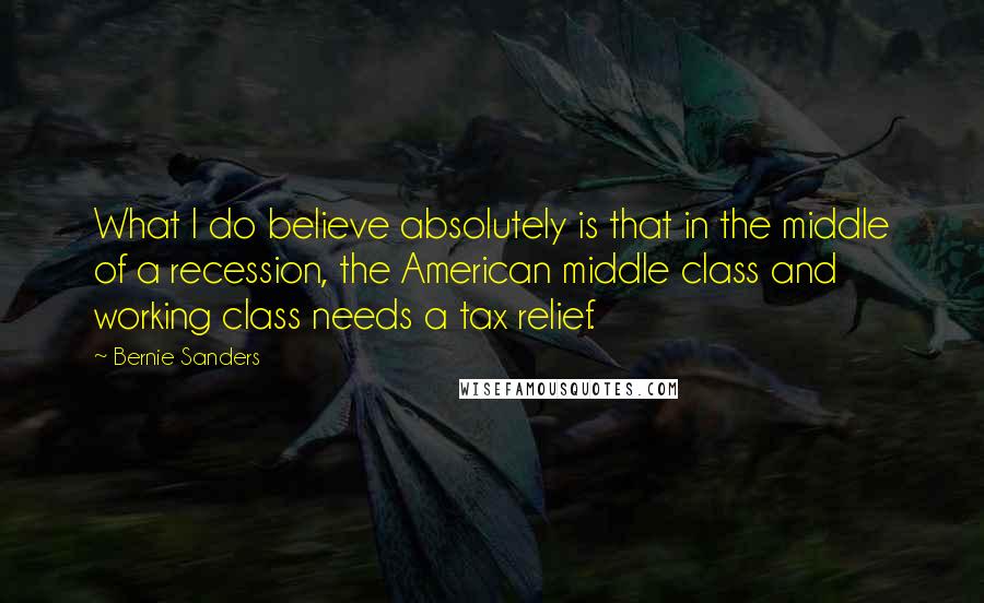 Bernie Sanders Quotes: What I do believe absolutely is that in the middle of a recession, the American middle class and working class needs a tax relief.