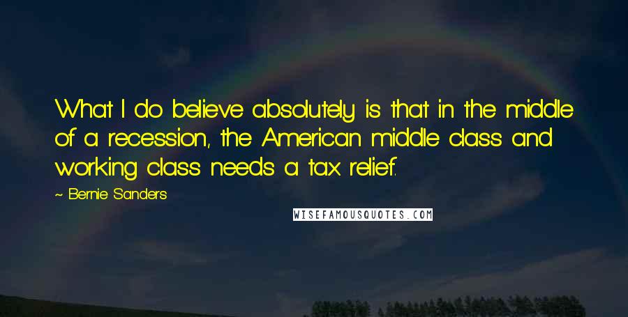 Bernie Sanders Quotes: What I do believe absolutely is that in the middle of a recession, the American middle class and working class needs a tax relief.