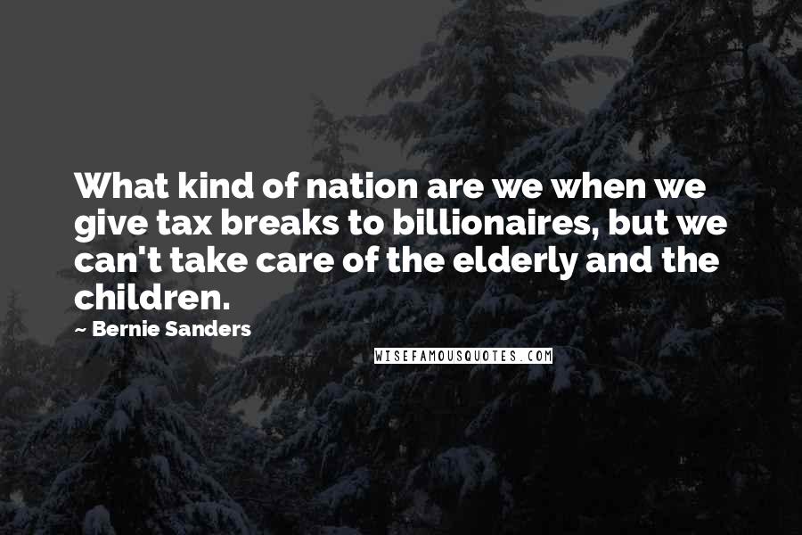 Bernie Sanders Quotes: What kind of nation are we when we give tax breaks to billionaires, but we can't take care of the elderly and the children.