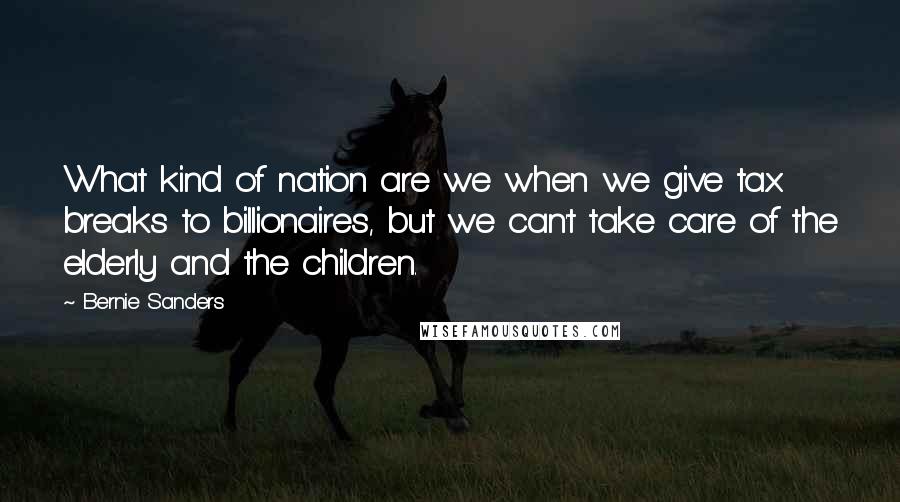 Bernie Sanders Quotes: What kind of nation are we when we give tax breaks to billionaires, but we can't take care of the elderly and the children.