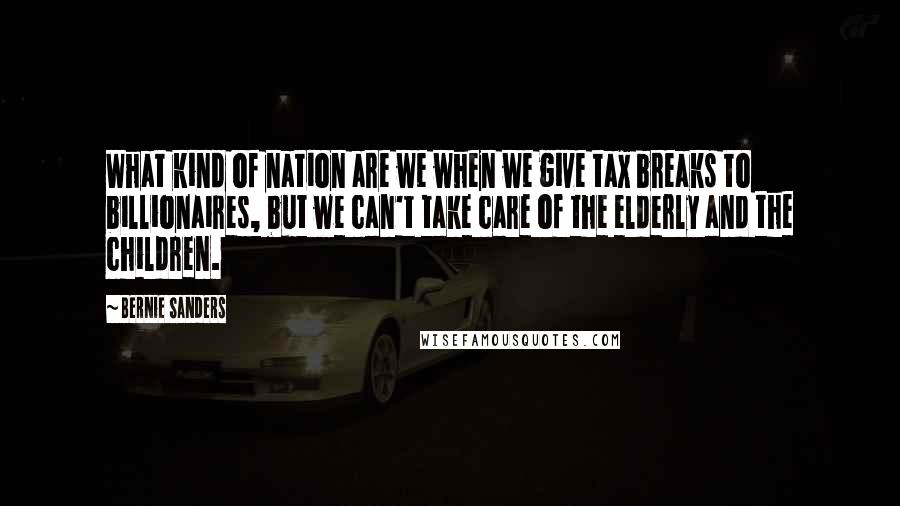 Bernie Sanders Quotes: What kind of nation are we when we give tax breaks to billionaires, but we can't take care of the elderly and the children.