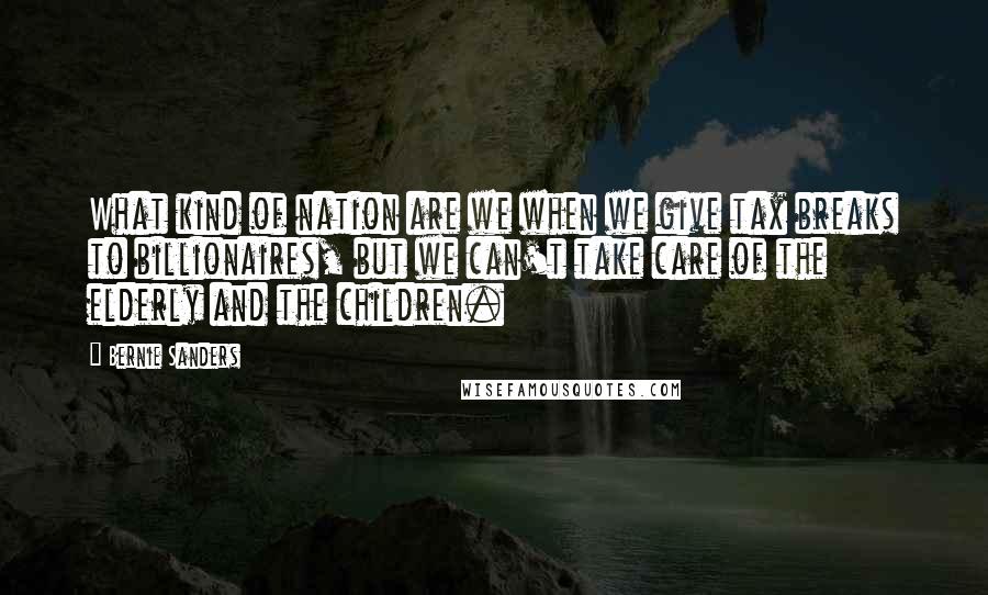 Bernie Sanders Quotes: What kind of nation are we when we give tax breaks to billionaires, but we can't take care of the elderly and the children.