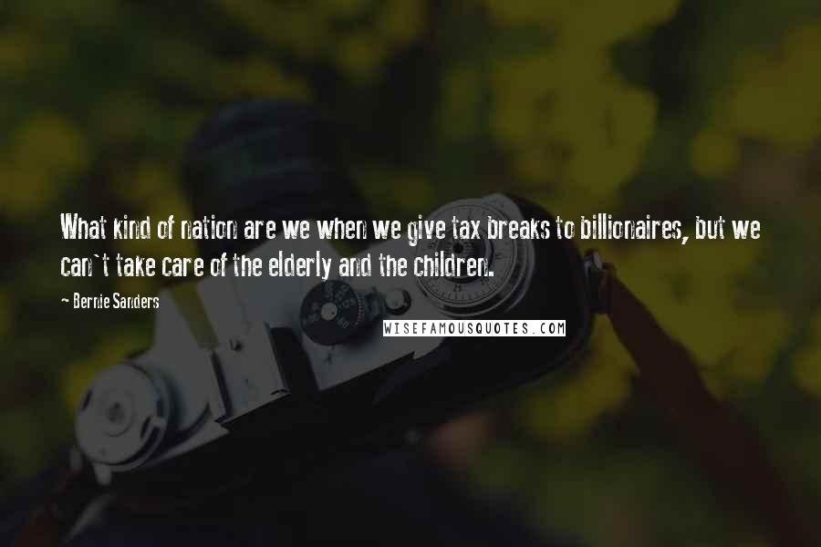 Bernie Sanders Quotes: What kind of nation are we when we give tax breaks to billionaires, but we can't take care of the elderly and the children.