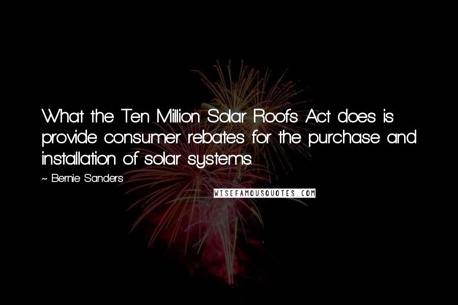 Bernie Sanders Quotes: What the Ten Million Solar Roofs Act does is provide consumer rebates for the purchase and installation of solar systems.