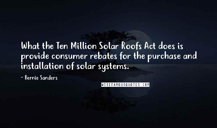 Bernie Sanders Quotes: What the Ten Million Solar Roofs Act does is provide consumer rebates for the purchase and installation of solar systems.