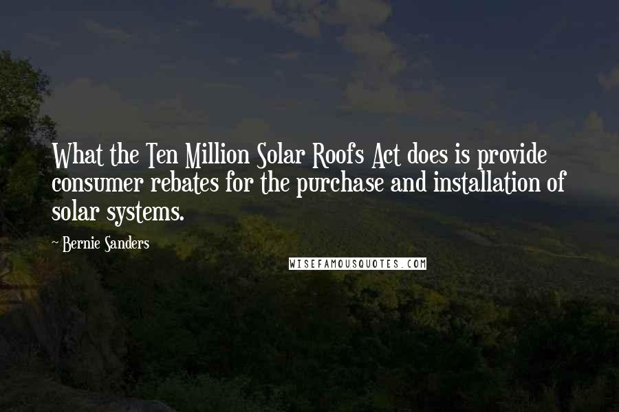 Bernie Sanders Quotes: What the Ten Million Solar Roofs Act does is provide consumer rebates for the purchase and installation of solar systems.