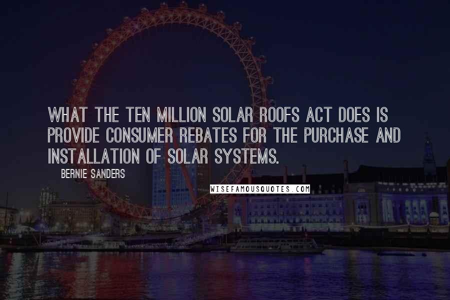 Bernie Sanders Quotes: What the Ten Million Solar Roofs Act does is provide consumer rebates for the purchase and installation of solar systems.