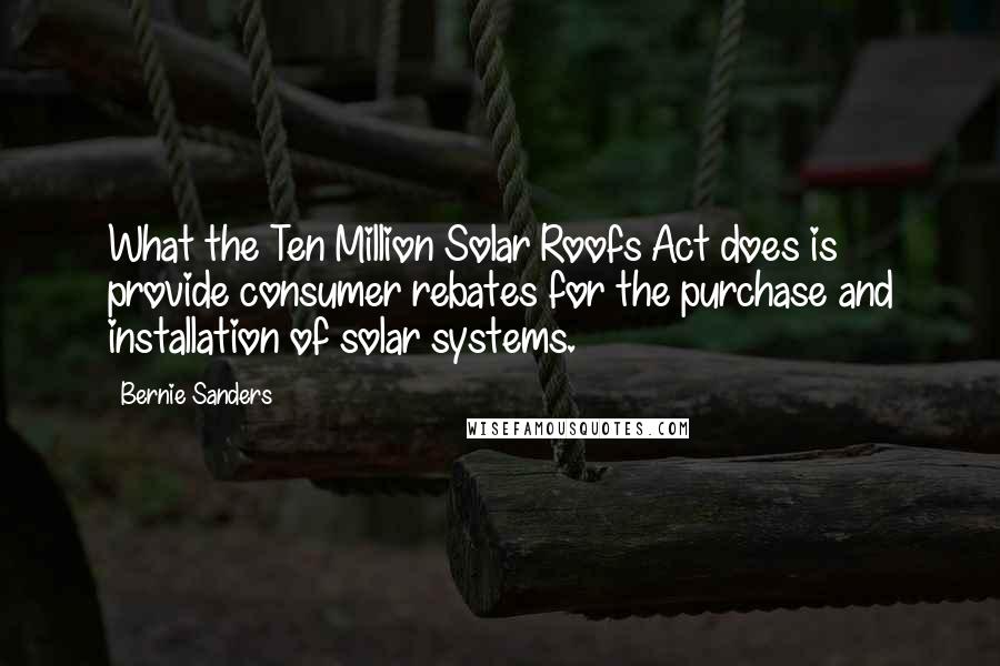 Bernie Sanders Quotes: What the Ten Million Solar Roofs Act does is provide consumer rebates for the purchase and installation of solar systems.