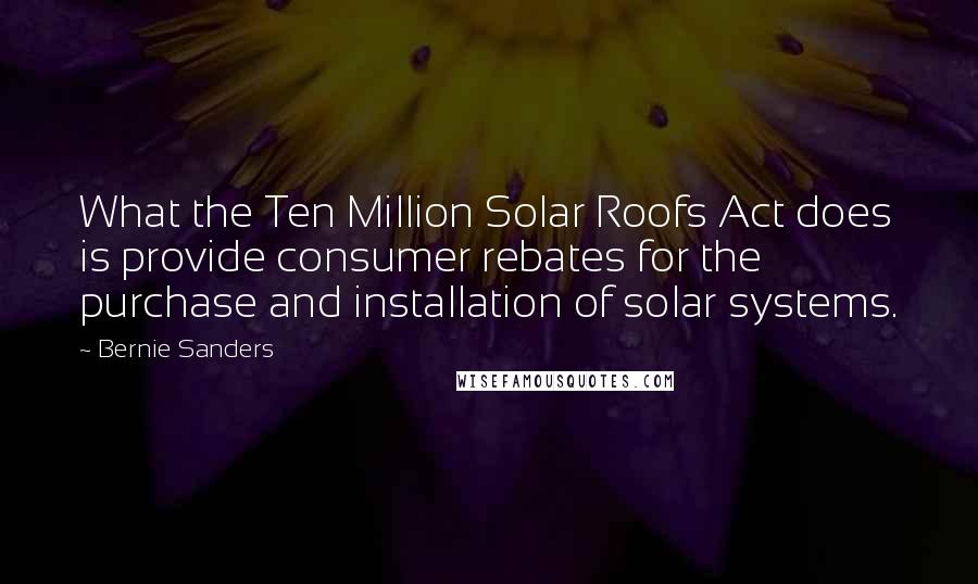 Bernie Sanders Quotes: What the Ten Million Solar Roofs Act does is provide consumer rebates for the purchase and installation of solar systems.