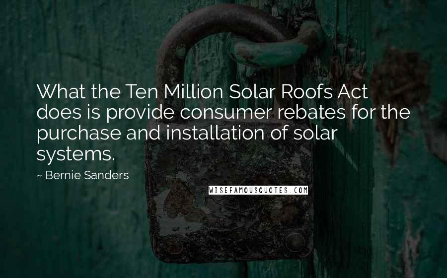 Bernie Sanders Quotes: What the Ten Million Solar Roofs Act does is provide consumer rebates for the purchase and installation of solar systems.