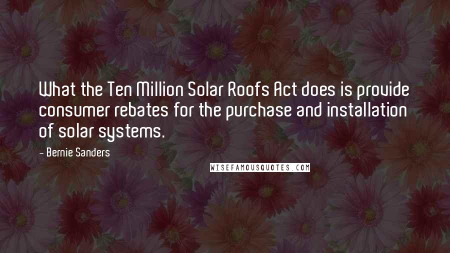 Bernie Sanders Quotes: What the Ten Million Solar Roofs Act does is provide consumer rebates for the purchase and installation of solar systems.