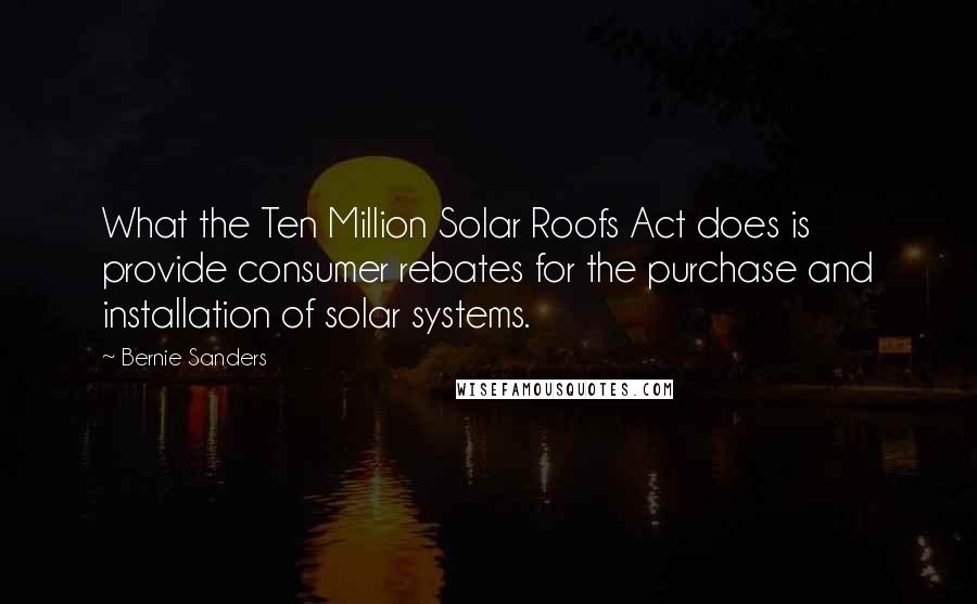 Bernie Sanders Quotes: What the Ten Million Solar Roofs Act does is provide consumer rebates for the purchase and installation of solar systems.