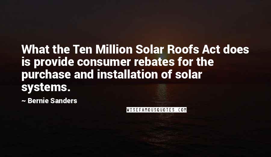 Bernie Sanders Quotes: What the Ten Million Solar Roofs Act does is provide consumer rebates for the purchase and installation of solar systems.