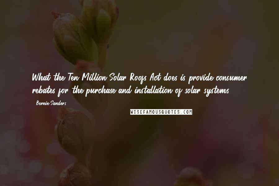 Bernie Sanders Quotes: What the Ten Million Solar Roofs Act does is provide consumer rebates for the purchase and installation of solar systems.
