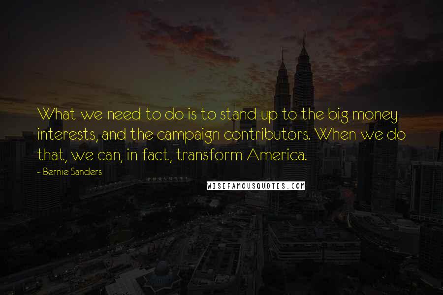 Bernie Sanders Quotes: What we need to do is to stand up to the big money interests, and the campaign contributors. When we do that, we can, in fact, transform America.